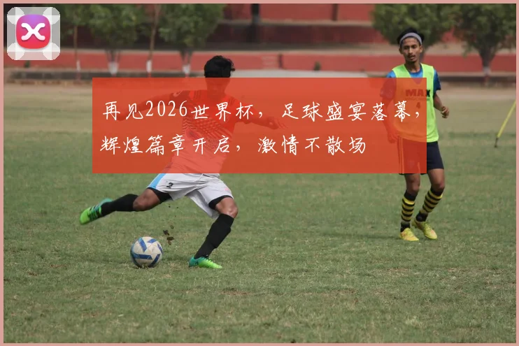 再见2026世界杯，足球盛宴落幕，辉煌篇章开启，激情不散场