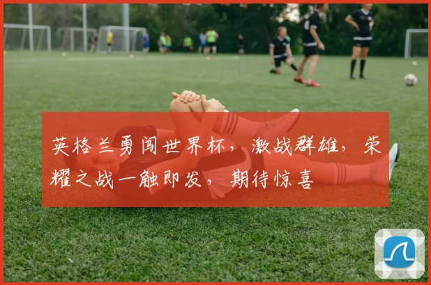 英格兰勇闯世界杯，激战群雄，荣耀之战一触即发，期待惊喜