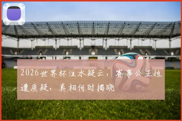 2026世界杯注水疑云，赛事公正性遭质疑，真相何时揭晓