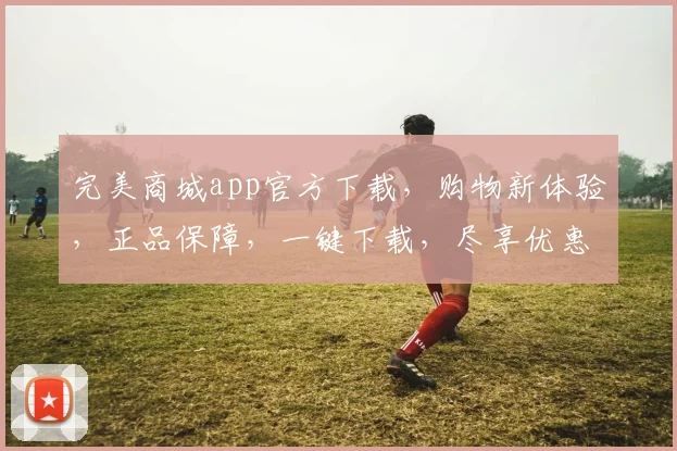 完美商城app官方下载，购物新体验，正品保障，一键下载，尽享优惠