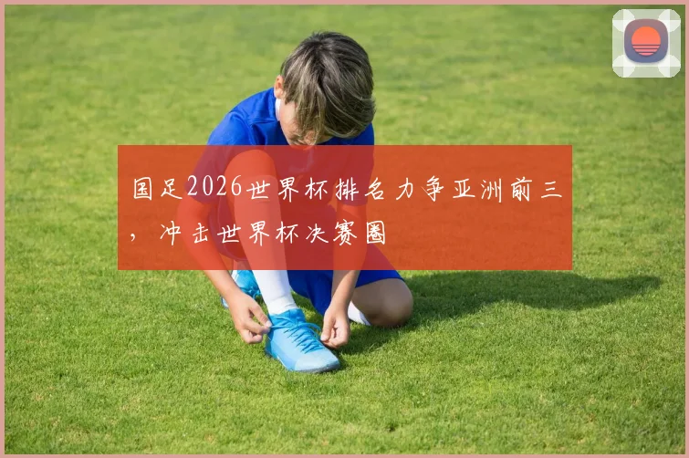 国足2026世界杯排名力争亚洲前三，冲击世界杯决赛圈