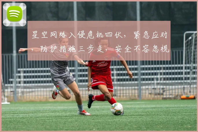 星空网络入侵危机四伏，紧急应对，防护措施三步走，安全不容忽视，速查
