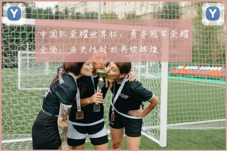 中国队荣耀世界杯，勇夺冠军荣耀全场，历史性时刻再续辉煌